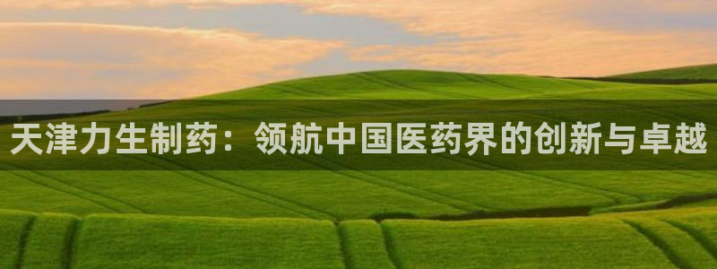 j9九游会老哥俱乐部交流区：天津力生制药：领航中国医药界的创新与卓越