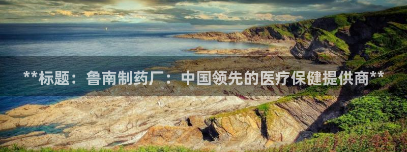 九游会老哥俱乐部必备的交流社区：**标题：鲁南制药厂：中国领先的医疗保健提供商**