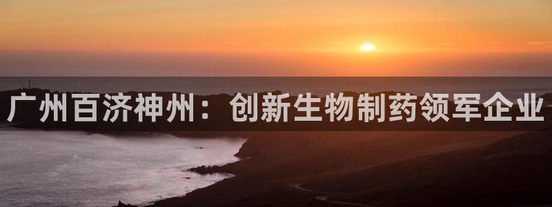 ag九游会老哥：广州百济神州：创新生物制药领军企业