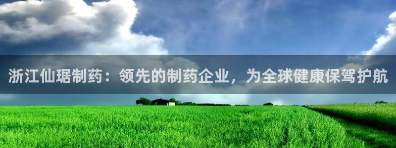 九游会老哥俱乐部论坛版：浙江仙琚制药：领先的制药企业，为全球健康保驾护航