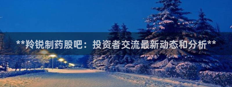 九游会老哥俱乐部官方网站：**羚锐制药股吧：投资者交流最新动态和分析**