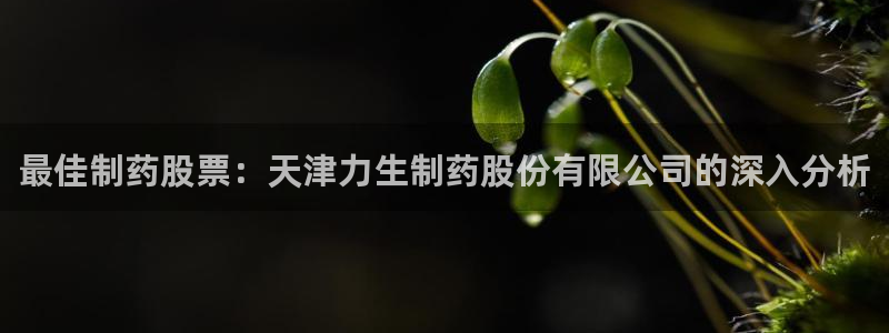 j9九游会老哥俱乐部交流区：最佳制药股票：天津力生制药股份有限公司的深入分析