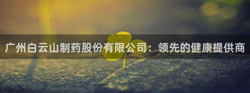 九游会老哥俱乐部社区论坛：广州白云山制药股份有限公司：领先的健康提供商