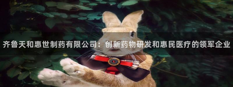 ag九游会老哥：齐鲁天和惠世制药有限公司：创新药物研发和惠民医疗的领军企业