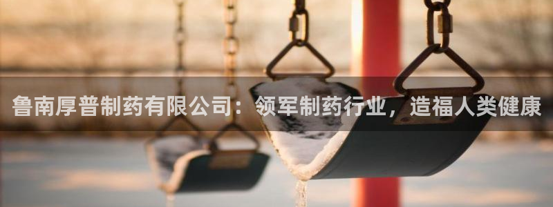 老哥俱乐部是干什么的啊：鲁南厚普制药有限公司：领军制药行业，造福人类健康
