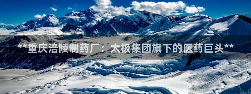 老哥俱乐部是干什么的：**重庆涪陵制药厂：太极集团旗下的医药巨头**