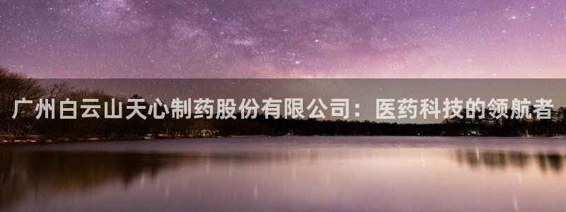 九游会老哥俱乐部必备的交流社区论坛：广州白云山天心制药股份有限公司：医药科技的领航者