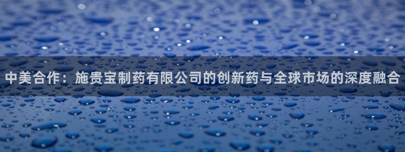 九游老哥俱乐部官网登录：中美合作：施贵宝制药有限公司的创新药与全球市场的深度融合