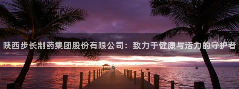 老哥吧九游会：陕西步长制药集团股份有限公司：致力于健康与活力的守护者
