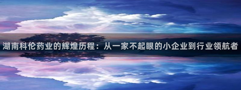 九游老哥俱乐部官网登录入口：湖南科伦药业的辉煌历程：从一家不起眼的小企业到行业领航者