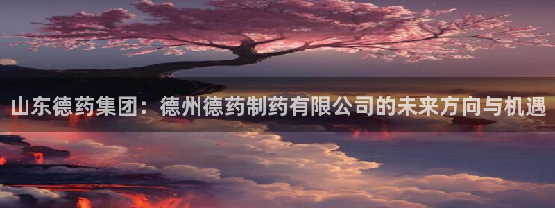 九游会老哥俱乐部交流社区：山东德药集团：德州德药制药有限公司的未来方向与机遇