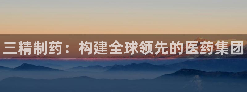 九游会老哥俱乐部官网首页：三精制药：构建全球领先的医药集团