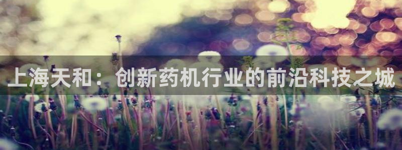 九游会老哥俱乐部必备的交流社区：上海天和：创新药机行业的前沿科技之城