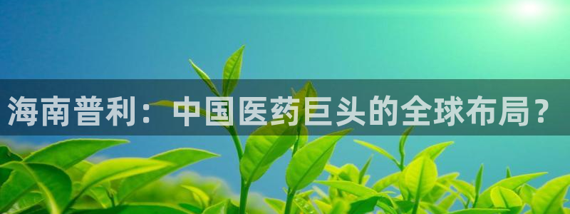 老哥吧九游会：海南普利：中国医药巨头的全球布局？