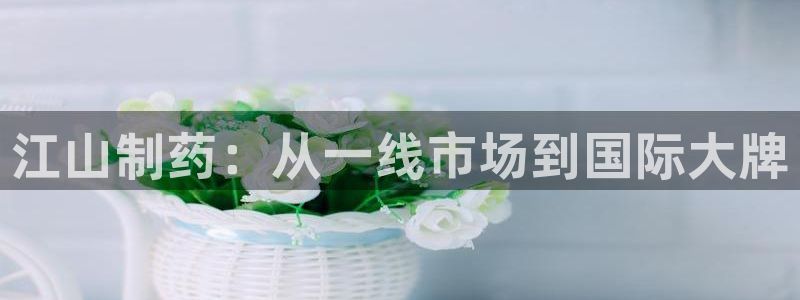 九游会老哥：江山制药：从一线市场到国际大牌