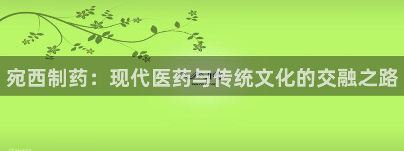 九游老哥俱乐部官网登录：宛西制药：现代医药与传统文化的交融之路