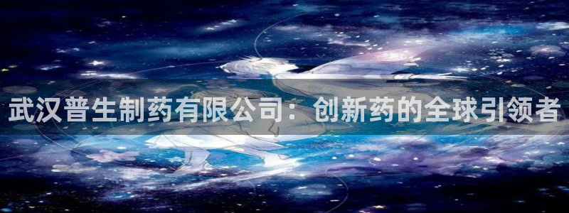 ag九游老哥俱乐部：武汉普生制药有限公司：创新药的全球引领者